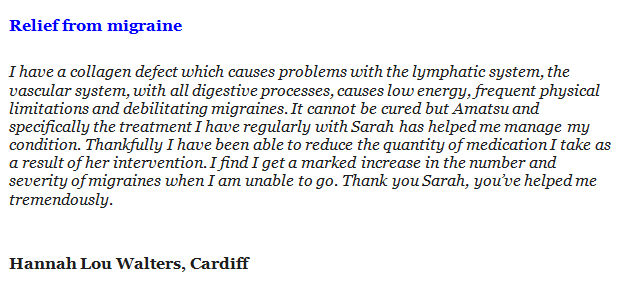 Relief from migraine I have a collagen defect which causes problems with the lymphatic system, the vascular system, with all digestive processes, causes low energy, frequent physical limitations and debilitating migraines. It cannot be cured but Amatsu and specifically the treatment I have regularly with Sarah has helped me manage my condition. Thankfully I have been able to reduce the quantity of medication I take as a result of her intervention. I find I get a marked increase in the number and severity of migraines when I am unable to go. Thank you Sarah, you’ve helped me tremendously. Hannah Lou Walters, Cardiff
